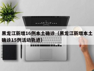 黑龙江新增16例本土确诊（黑龙江新增本土确诊15例活动轨迹）